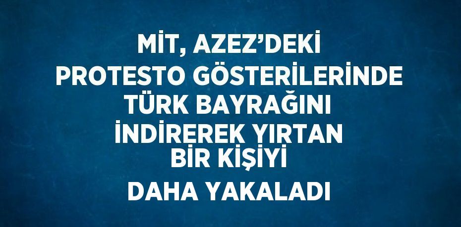 MİT, AZEZ’DEKİ PROTESTO GÖSTERİLERİNDE TÜRK BAYRAĞINI İNDİREREK YIRTAN BİR KİŞİYİ DAHA YAKALADI