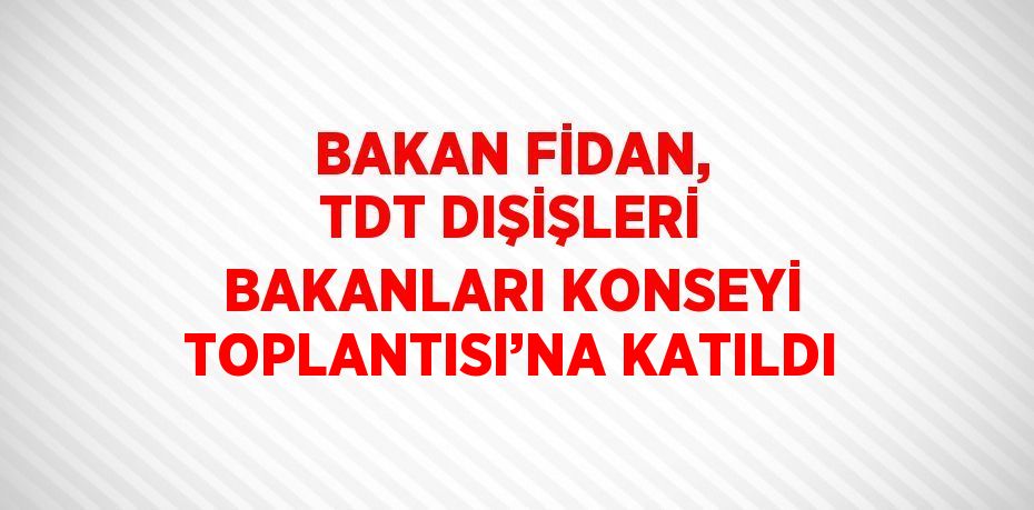 BAKAN FİDAN, TDT DIŞİŞLERİ BAKANLARI KONSEYİ TOPLANTISI’NA KATILDI