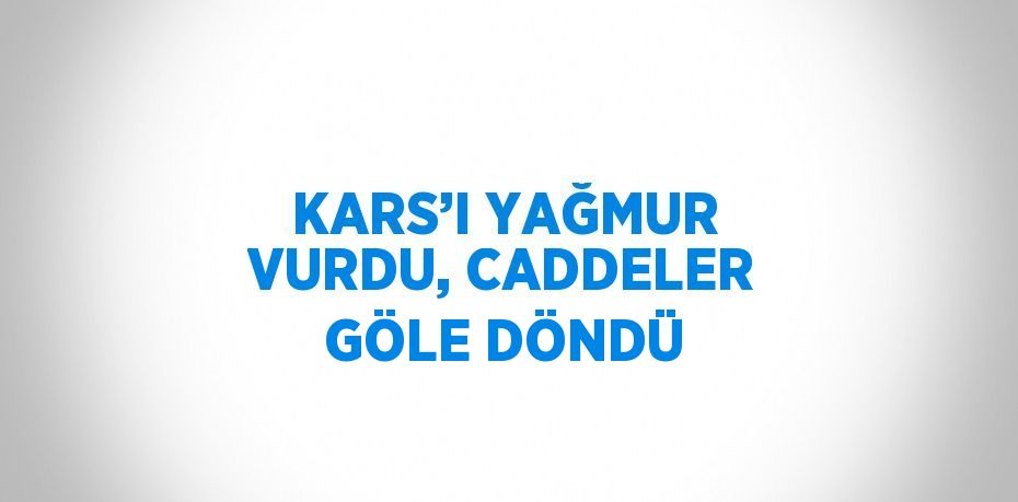 KARS’I YAĞMUR VURDU, CADDELER GÖLE DÖNDÜ