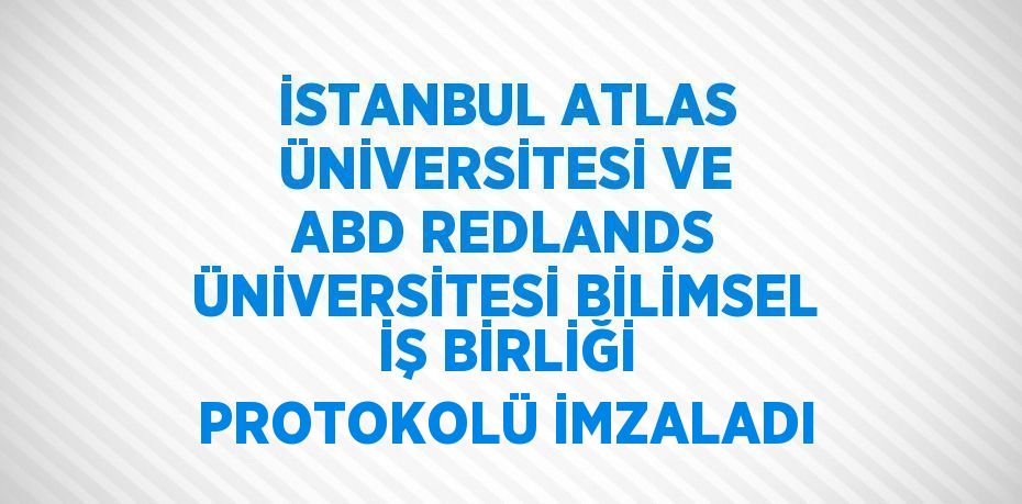 İSTANBUL ATLAS ÜNİVERSİTESİ VE ABD REDLANDS ÜNİVERSİTESİ BİLİMSEL İŞ BİRLİĞİ PROTOKOLÜ İMZALADI