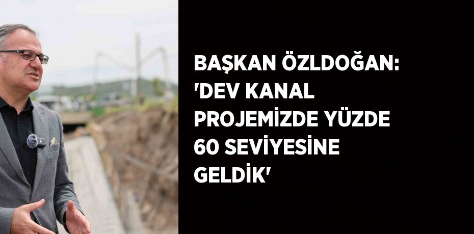 BAŞKAN ÖZLDOĞAN: 'DEV KANAL PROJEMİZDE YÜZDE 60 SEVİYESİNE GELDİK'