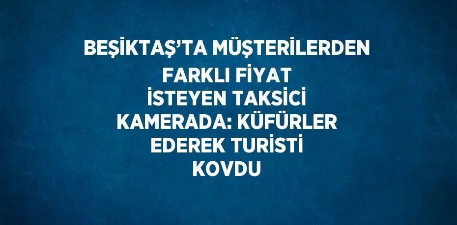 BEŞİKTAŞ’TA MÜŞTERİLERDEN FARKLI FİYAT İSTEYEN TAKSİCİ KAMERADA: KÜFÜRLER EDEREK TURİSTİ KOVDU