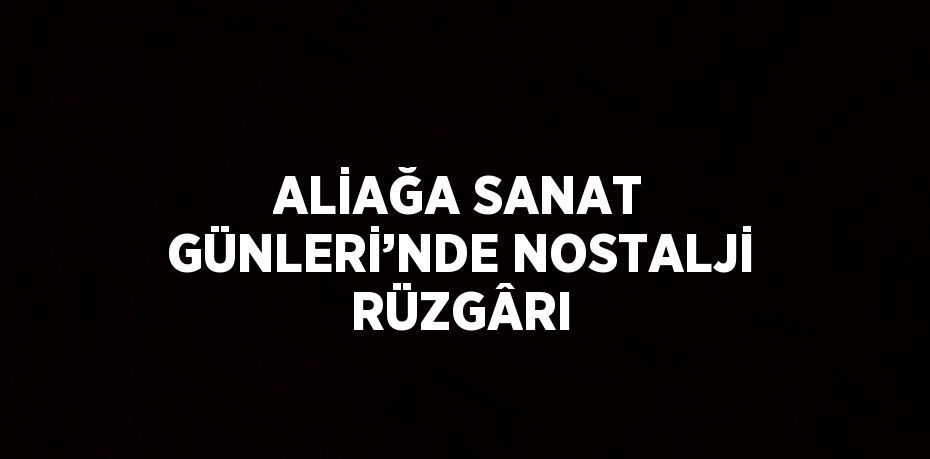 ALİAĞA SANAT GÜNLERİ’NDE NOSTALJİ RÜZGÂRI