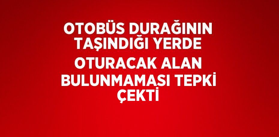 OTOBÜS DURAĞININ TAŞINDIĞI YERDE OTURACAK ALAN BULUNMAMASI TEPKİ ÇEKTİ