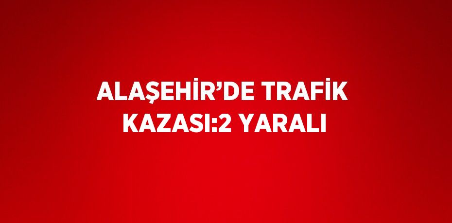 ALAŞEHİR’DE TRAFİK KAZASI:2 YARALI