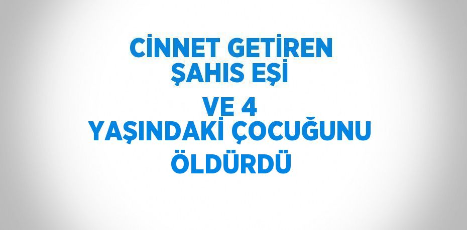 CİNNET GETİREN ŞAHIS EŞİ VE 4 YAŞINDAKİ ÇOCUĞUNU ÖLDÜRDÜ