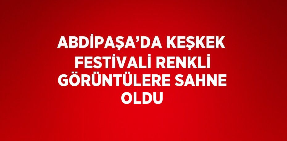 ABDİPAŞA’DA KEŞKEK FESTİVALİ RENKLİ GÖRÜNTÜLERE SAHNE OLDU