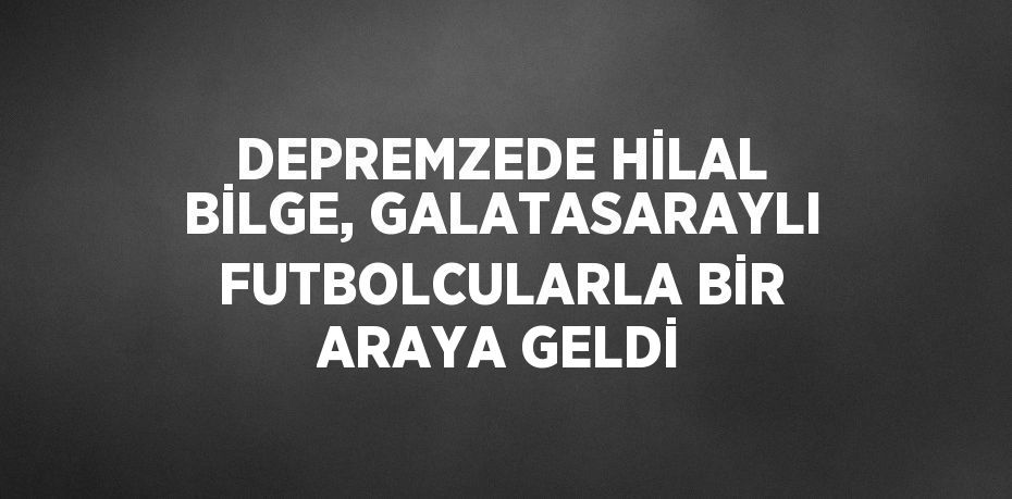 DEPREMZEDE HİLAL BİLGE, GALATASARAYLI FUTBOLCULARLA BİR ARAYA GELDİ