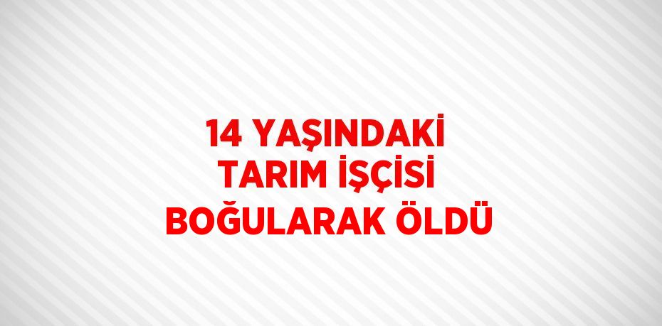 14 YAŞINDAKİ TARIM İŞÇİSİ BOĞULARAK ÖLDÜ