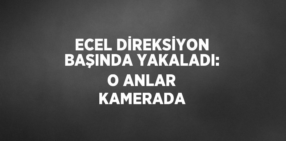 ECEL DİREKSİYON BAŞINDA YAKALADI: O ANLAR KAMERADA