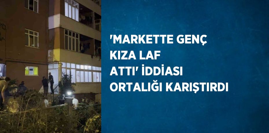 'MARKETTE GENÇ KIZA LAF ATTI' İDDİASI ORTALIĞI KARIŞTIRDI