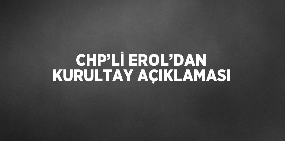 CHP’Lİ EROL’DAN KURULTAY AÇIKLAMASI