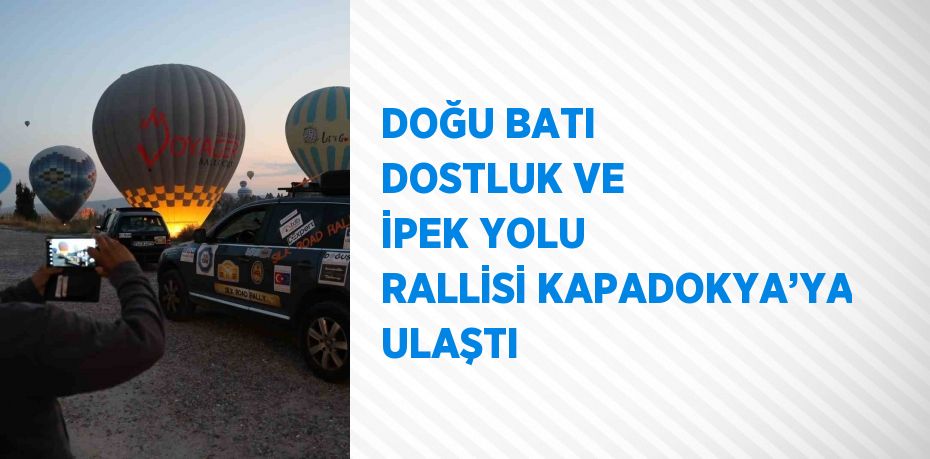 DOĞU BATI DOSTLUK VE İPEK YOLU RALLİSİ KAPADOKYA’YA ULAŞTI