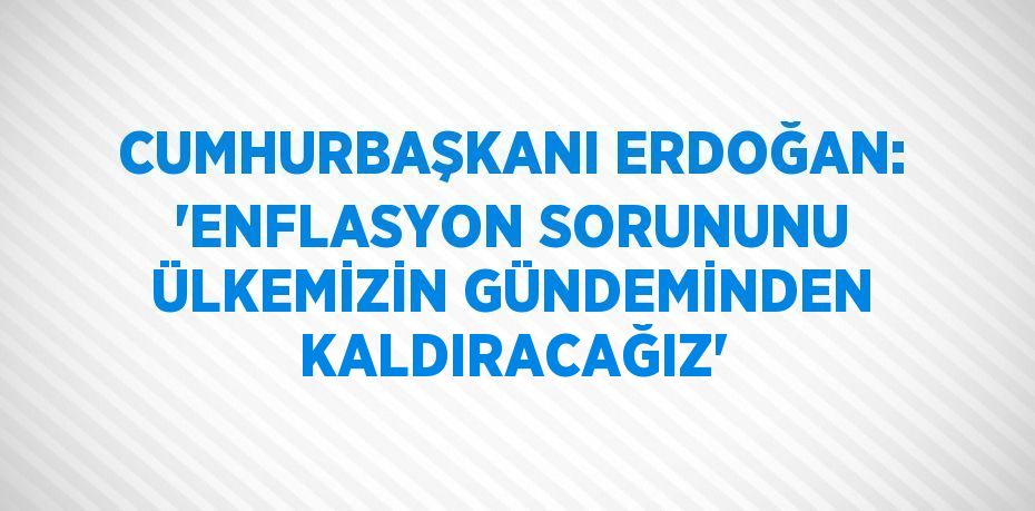 CUMHURBAŞKANI ERDOĞAN: 'ENFLASYON SORUNUNU ÜLKEMİZİN GÜNDEMİNDEN KALDIRACAĞIZ'