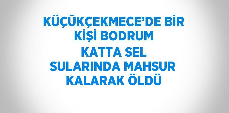 KÜÇÜKÇEKMECE’DE BİR KİŞİ BODRUM KATTA SEL SULARINDA MAHSUR KALARAK ÖLDÜ