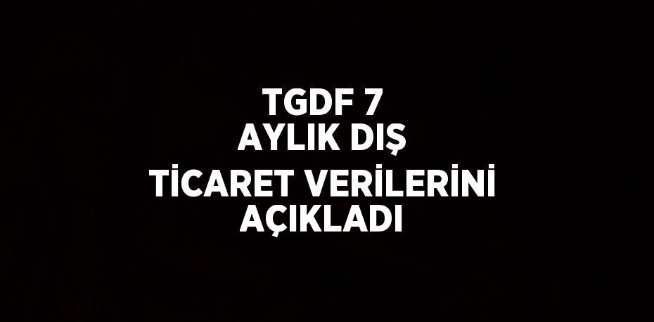 TGDF 7 AYLIK DIŞ TİCARET VERİLERİNİ AÇIKLADI