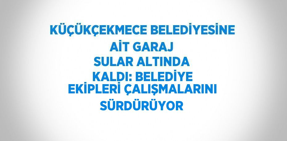 KÜÇÜKÇEKMECE BELEDİYESİNE AİT GARAJ SULAR ALTINDA KALDI: BELEDİYE EKİPLERİ ÇALIŞMALARINI SÜRDÜRÜYOR