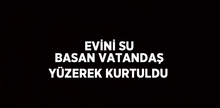 EVİNİ SU BASAN VATANDAŞ YÜZEREK KURTULDU