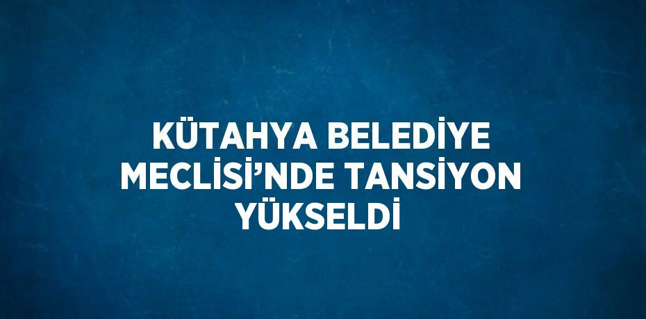 KÜTAHYA BELEDİYE MECLİSİ’NDE TANSİYON YÜKSELDİ