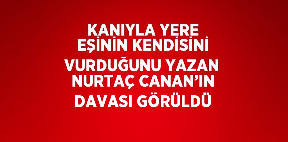 KANIYLA YERE EŞİNİN KENDİSİNİ VURDUĞUNU YAZAN NURTAÇ CANAN’IN DAVASI GÖRÜLDÜ