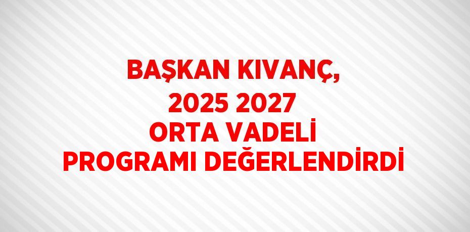 BAŞKAN KIVANÇ, 2025 2027 ORTA VADELİ PROGRAMI DEĞERLENDİRDİ