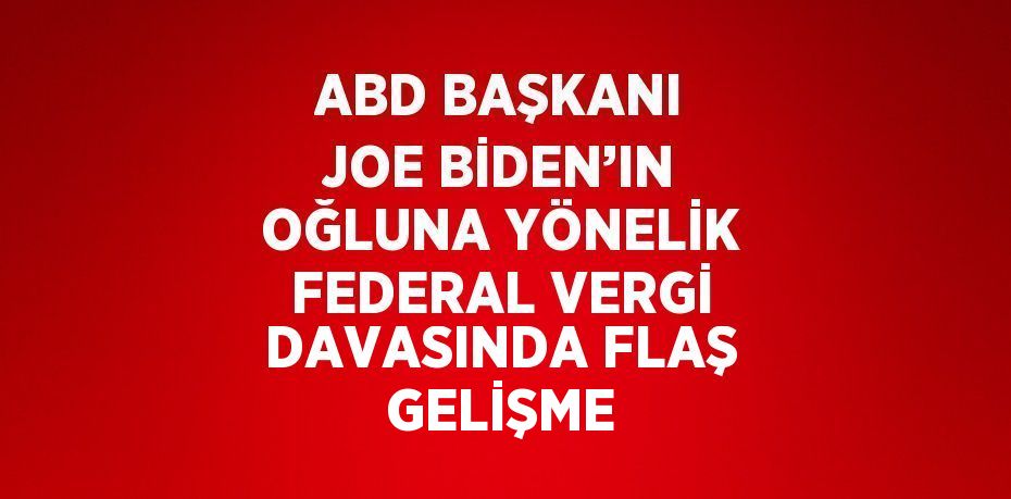 ABD BAŞKANI JOE BİDEN’IN OĞLUNA YÖNELİK FEDERAL VERGİ DAVASINDA FLAŞ GELİŞME