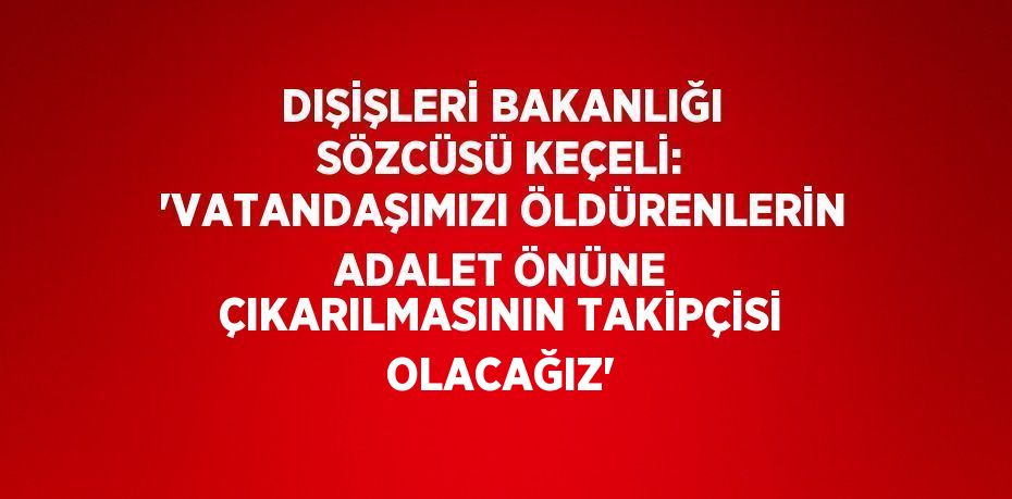 DIŞİŞLERİ BAKANLIĞI SÖZCÜSÜ KEÇELİ: 'VATANDAŞIMIZI ÖLDÜRENLERİN ADALET ÖNÜNE ÇIKARILMASININ TAKİPÇİSİ OLACAĞIZ'