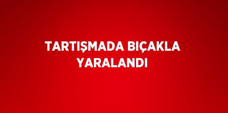 TARTIŞMADA BIÇAKLA YARALANDI