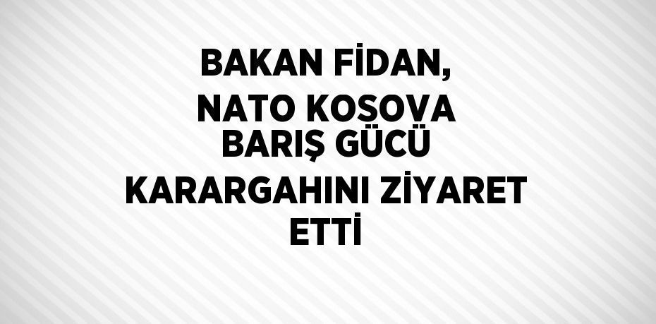 BAKAN FİDAN, NATO KOSOVA BARIŞ GÜCÜ KARARGAHINI ZİYARET ETTİ