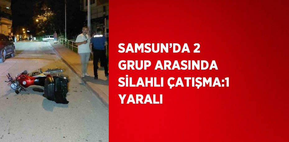 SAMSUN’DA 2 GRUP ARASINDA SİLAHLI ÇATIŞMA:1 YARALI