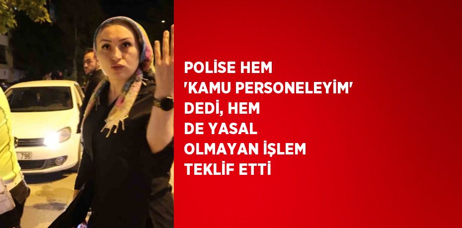 POLİSE HEM 'KAMU PERSONELEYİM' DEDİ, HEM DE YASAL OLMAYAN İŞLEM TEKLİF ETTİ