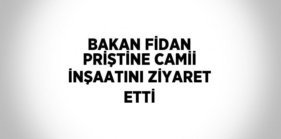 BAKAN FİDAN PRİŞTİNE CAMİİ İNŞAATINI ZİYARET ETTİ