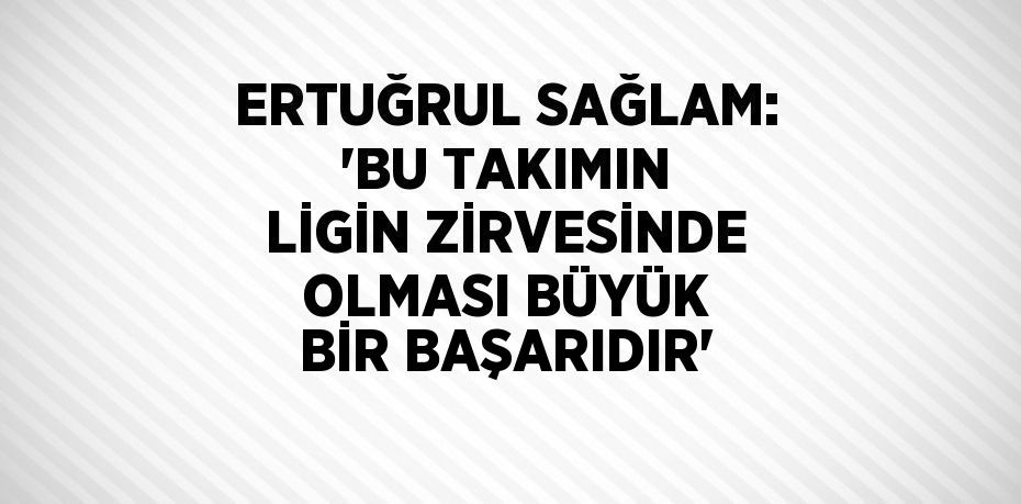 ERTUĞRUL SAĞLAM: 'BU TAKIMIN LİGİN ZİRVESİNDE OLMASI BÜYÜK BİR BAŞARIDIR'