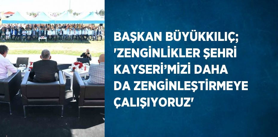 BAŞKAN BÜYÜKKILIÇ; 'ZENGİNLİKLER ŞEHRİ KAYSERİ’MİZİ DAHA DA ZENGİNLEŞTİRMEYE ÇALIŞIYORUZ'