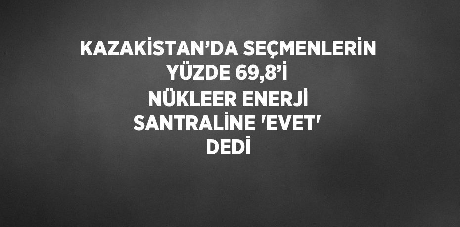 KAZAKİSTAN’DA SEÇMENLERİN YÜZDE 69,8’İ NÜKLEER ENERJİ SANTRALİNE 'EVET' DEDİ