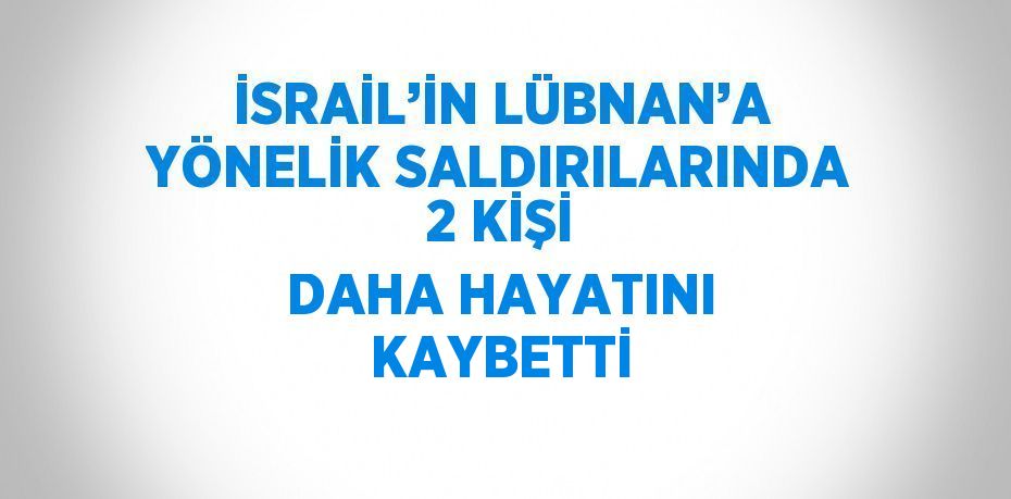 İSRAİL’İN LÜBNAN’A YÖNELİK SALDIRILARINDA 2 KİŞİ DAHA HAYATINI KAYBETTİ