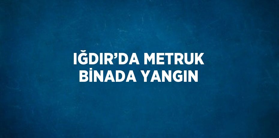 IĞDIR’DA METRUK BİNADA YANGIN