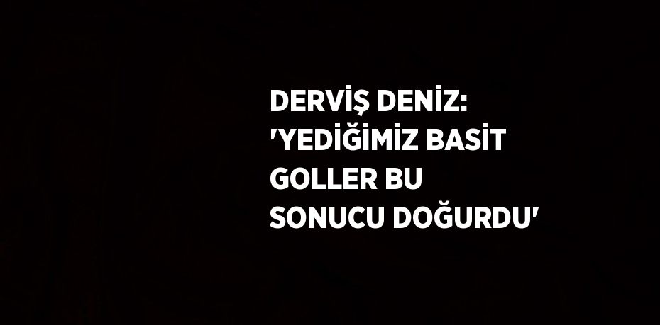 DERVİŞ DENİZ: 'YEDİĞİMİZ BASİT GOLLER BU SONUCU DOĞURDU'