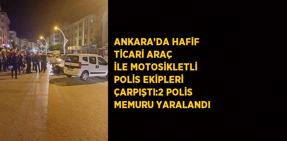 ANKARA’DA HAFİF TİCARİ ARAÇ İLE MOTOSİKLETLİ POLİS EKİPLERİ ÇARPIŞTI:2 POLİS MEMURU YARALANDI