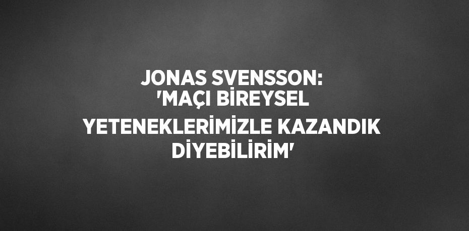 JONAS SVENSSON: 'MAÇI BİREYSEL YETENEKLERİMİZLE KAZANDIK DİYEBİLİRİM'