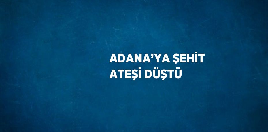 ADANA’YA ŞEHİT ATEŞİ DÜŞTÜ