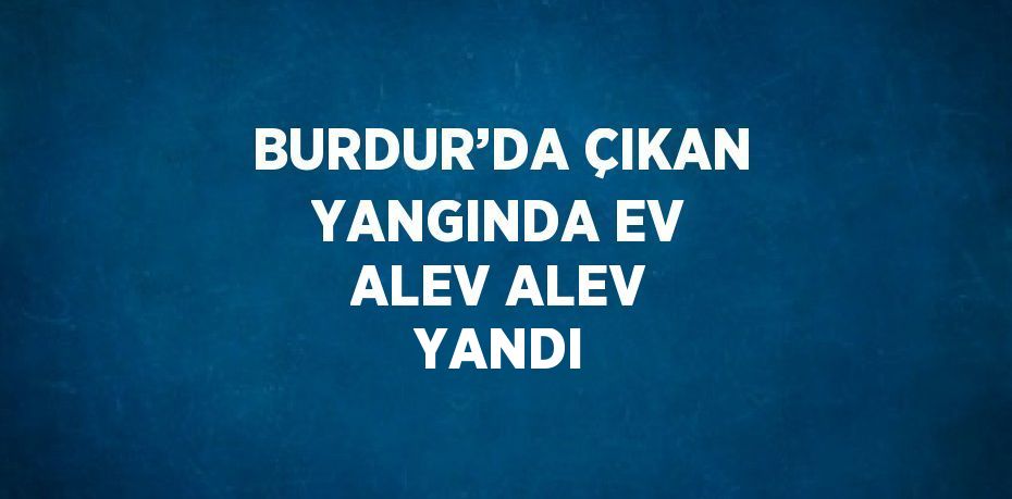 BURDUR’DA ÇIKAN YANGINDA EV ALEV ALEV YANDI