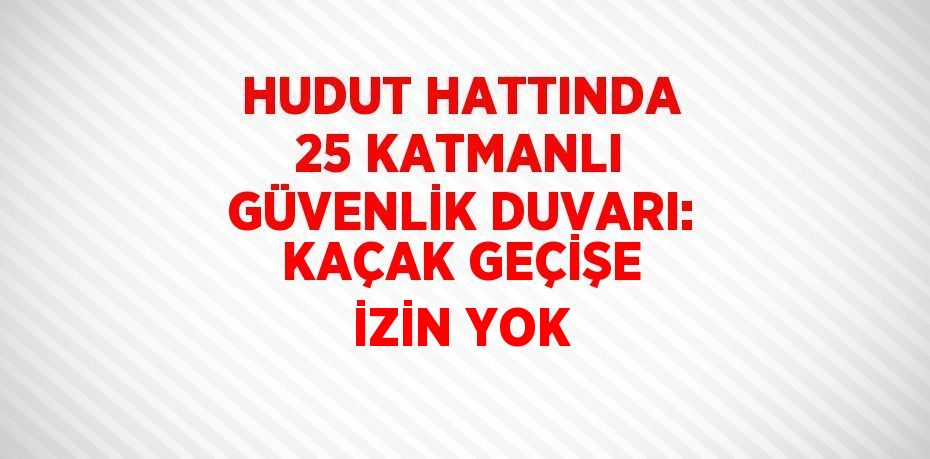 HUDUT HATTINDA 25 KATMANLI GÜVENLİK DUVARI: KAÇAK GEÇİŞE İZİN YOK