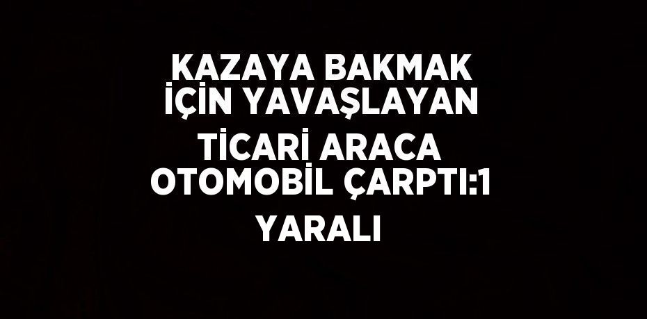 KAZAYA BAKMAK İÇİN YAVAŞLAYAN TİCARİ ARACA OTOMOBİL ÇARPTI:1 YARALI