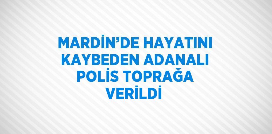 MARDİN’DE HAYATINI KAYBEDEN ADANALI POLİS TOPRAĞA VERİLDİ