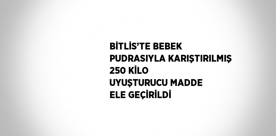 BİTLİS’TE BEBEK PUDRASIYLA KARIŞTIRILMIŞ 250 KİLO UYUŞTURUCU MADDE ELE GEÇİRİLDİ