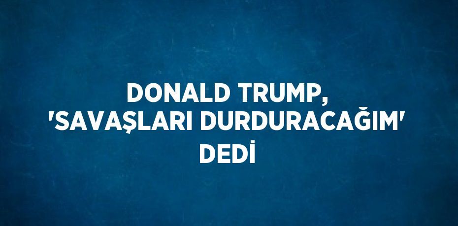 DONALD TRUMP, 'SAVAŞLARI DURDURACAĞIM' DEDİ