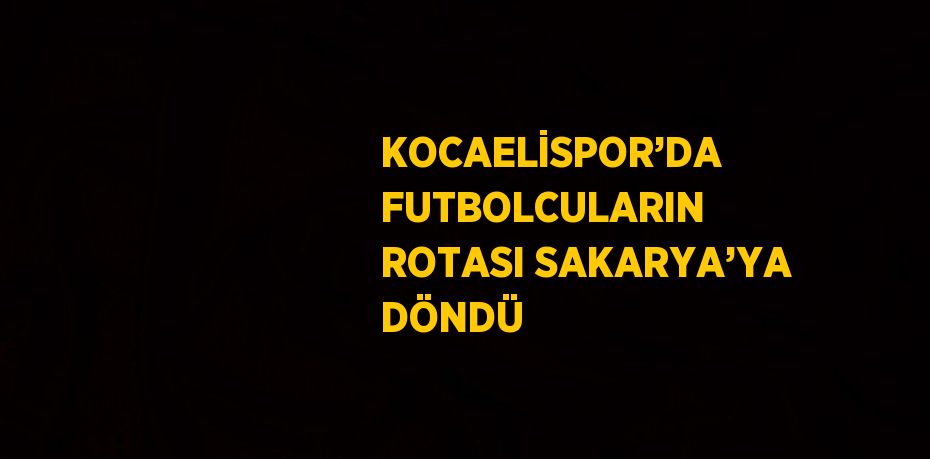 KOCAELİSPOR’DA FUTBOLCULARIN ROTASI SAKARYA’YA DÖNDÜ