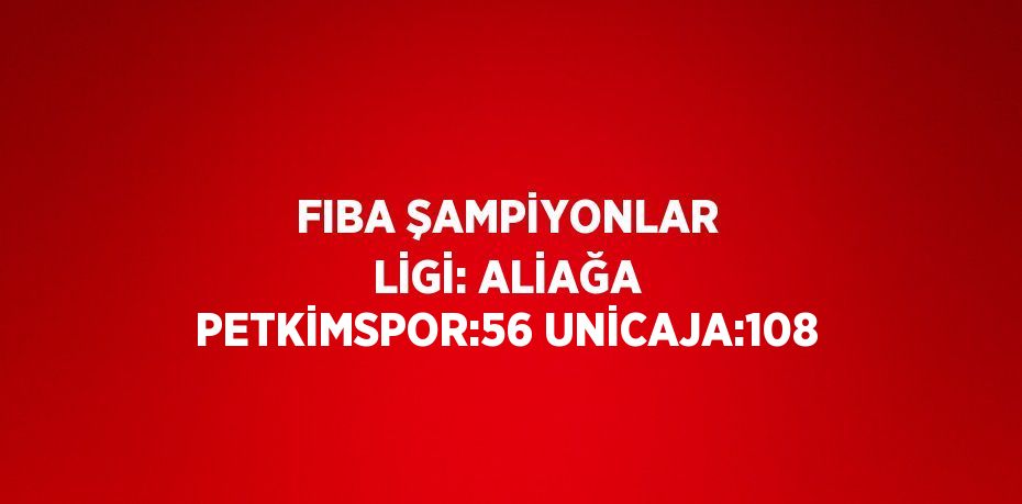 FIBA ŞAMPİYONLAR LİGİ: ALİAĞA PETKİMSPOR:56 UNİCAJA:108