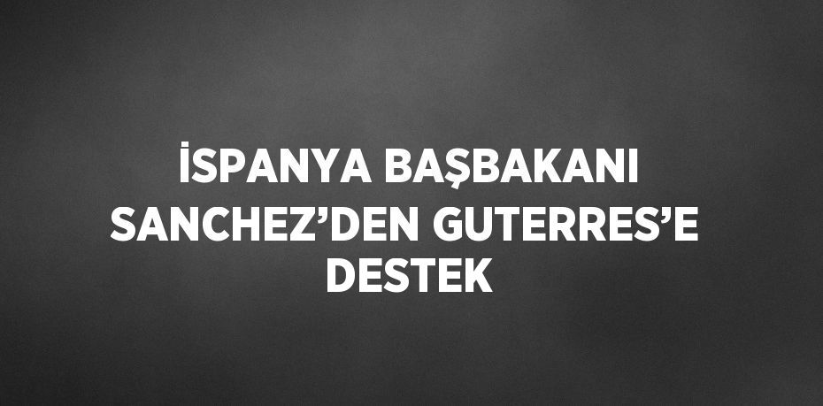 İSPANYA BAŞBAKANI SANCHEZ’DEN GUTERRES’E DESTEK